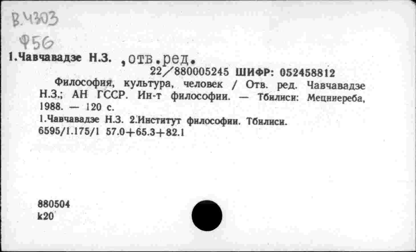 ﻿вмюз
1.Чавчавадзе Н.З. ,ОТВ.реД.
22/880005245 ШИФР: 052458812
Философия, культура, человек / Отв. ред. Чавчавадзе
H.	З.; АН ГССР. Ин-т философии. — Тбилиси: Мецниереба, 1988. — 120 с.
I.	Чавчавадзе Н.З. 2.Институт философии. Тбилиси.
6595/1.175/1 57.04-65.34-82.1
880504 к20